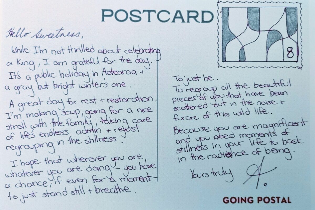 A hand drawn postcard - number 8 Hello Sweetness,

While I'm not thrilled about celebrating a King, I am grateful for the day. It's a public holiday in Aotearoa and a gray but bright winter's one.

A great day for rest and restoration. I'm making soup, going for a nice stroll with the family, taking care of life's endless admin and just regrouping in the stillness.

I hope that wherever you are, whatever you are doing - you have a chance, if even for a moment - to just stand still and breathe.

To just be.

To regroup all the beautiful pieces of you that have been scattered out in the noise and furore of this wild life.

Because you are magnificent and you need moments of stillness in your life to bask in the radiance of being.

Yours truly,

A.