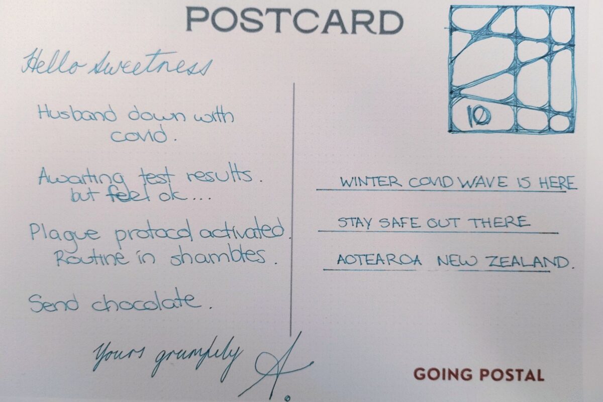 A hand written postcard
Hello Sweetness, Husband down with Covid.
Awaiting test results but feel ok...
Plague protocol activated. Routine in shambles.
Send chocolate.
Yours grumpily, A.
Winter covid wave is here. Stay safe out there Aotearoa New Zealand.