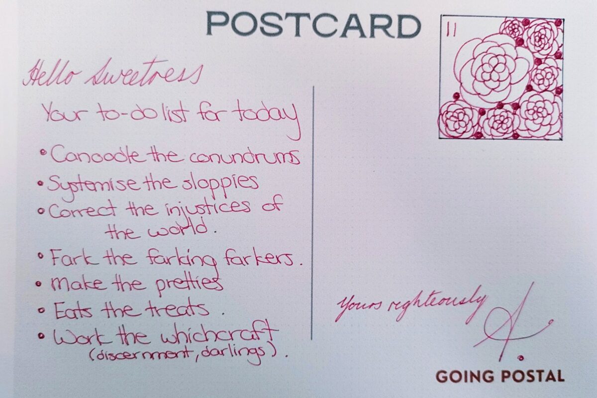 A handwritten postcard -number 11.
Hello sweetness, 
Your to-do list for today
- Canoodle the conundrums
- Systemise the sloppiers
- Correct the injustices of the wrold
- Fark the farking farkers
- Make the pretties
- eat the treats
- work the which craft (Discernment, Darlings).
Yours righteously, A.
Going Postal
