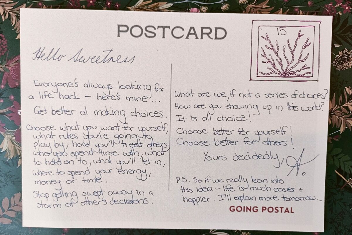A hand written postcard... Number 15 in a series of postcards from me to you.
Hello Sweetness,
Everyone's always looking for a life hack . Here's mine...
Get better at making choices.
Choose what you want for yourself, what rules you're going to play by, how you'll treat others, who you spend time with, what to hold on to, what you'll let in, where to spend your energy, money or time.
Stop getting swept away in a storm of other's decisions. 
What are we if not a series of choices? 
How are you showing up in this world?
It is all choice!
Choose better for yourself!
Choose better for others!
Yours decidedly, A.
p.s. So if we really lean into this idea life is actually much easier and happier. I'll explain more tomorrow.

Going Postal