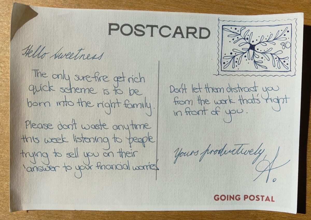 Going-Postal-Handwritten-Postcard-80 The only sure-fire get rich quick scheme is to be born into the right family.

Please don't waste your time this week listening to people trying to sell you on their 'answer to your financial worries.'

Don't let them distract you from the work that's right in front of you.
